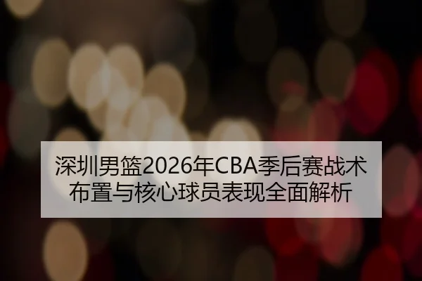 深圳男篮2026年CBA季后赛战术布置与核心球员表现全面解析 - NANGONG SPORTS
